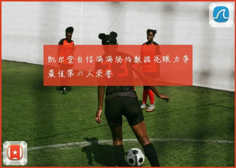 凯尔登自信满满场均数据亮眼力争最佳第六人荣誉