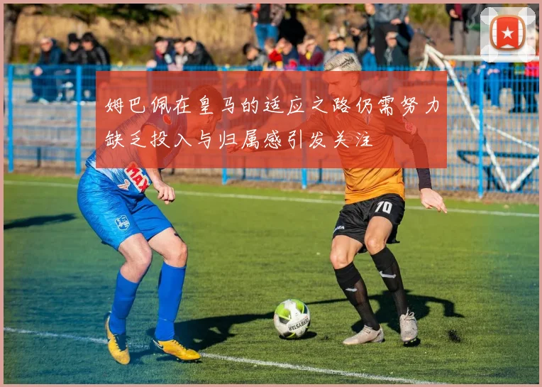 姆巴佩在皇马的适应之路仍需努力缺乏投入与归属感引发关注