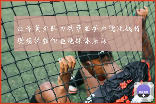 拉齐奥全队力劝萨里参加德比战将现场执教但拒绝媒体采访