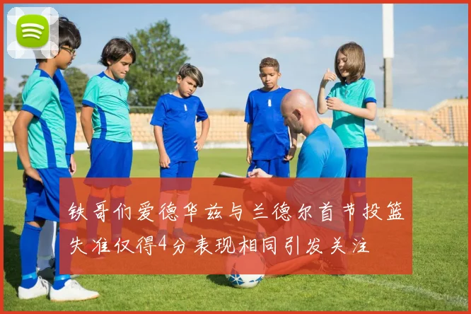 铁哥们爱德华兹与兰德尔首节投篮失准仅得4分表现相同引发关注