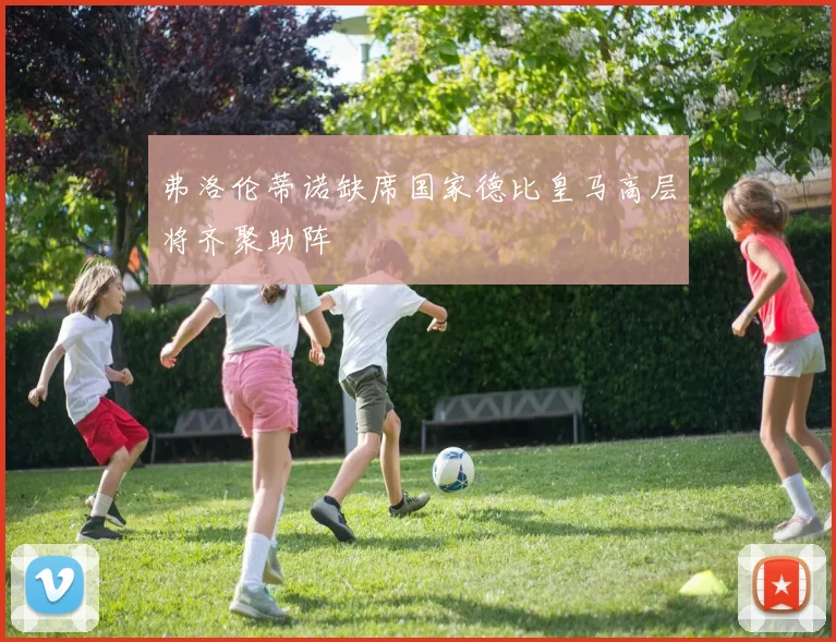 弗洛伦蒂诺缺席国家德比皇马高层将齐聚助阵