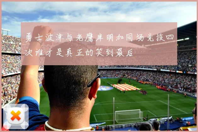 勇士波津与老鹰库明加同场竞技四次谁才是真正的笑到最后
