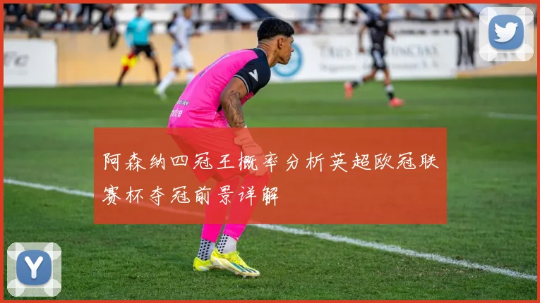 阿森纳四冠王概率分析英超欧冠联赛杯夺冠前景详解