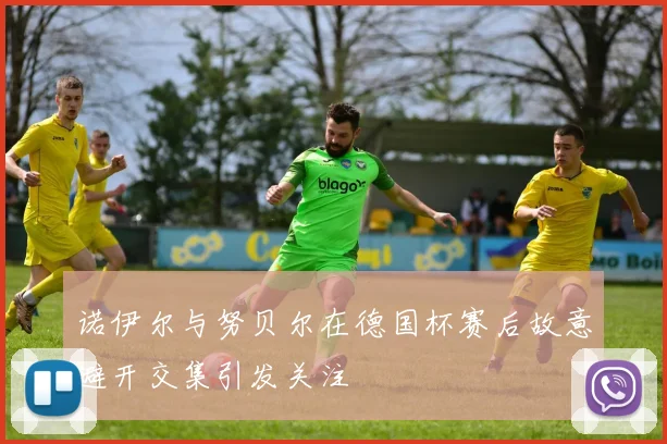 诺伊尔与努贝尔在德国杯赛后故意避开交集引发关注