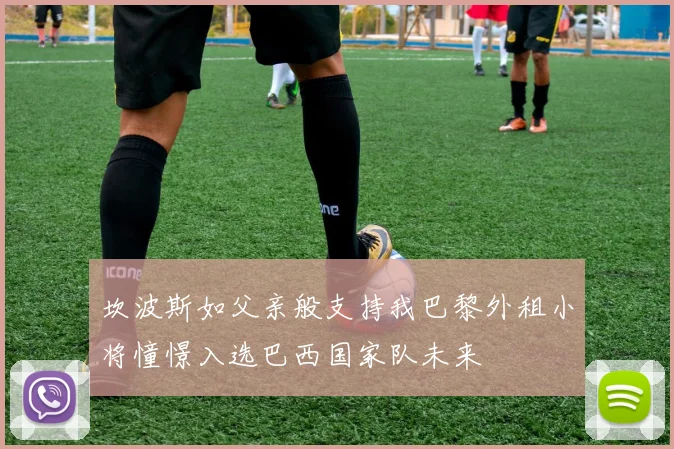 坎波斯如父亲般支持我巴黎外租小将憧憬入选巴西国家队未来