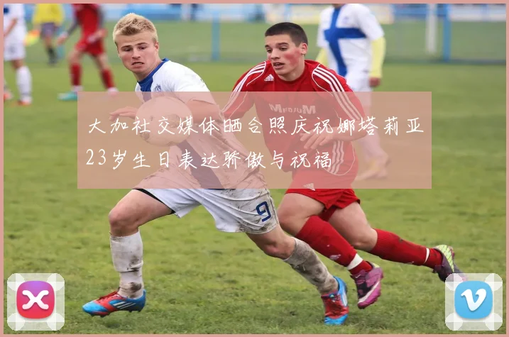 大加社交媒体晒合照庆祝娜塔莉亚23岁生日表达骄傲与祝福