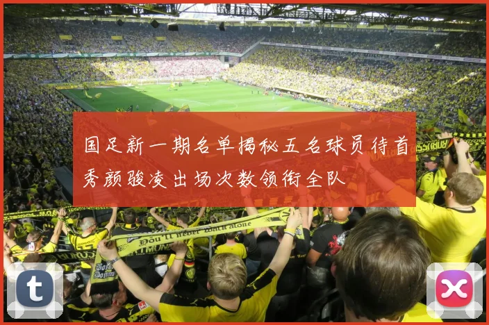 国足新一期名单揭秘五名球员待首秀颜骏凌出场次数领衔全队
