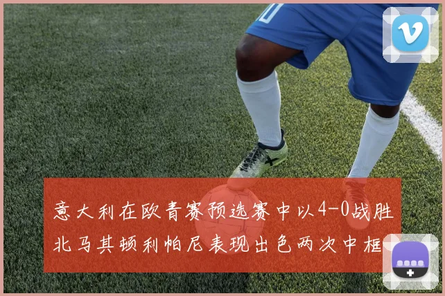 意大利在欧青赛预选赛中以4-0战胜北马其顿利帕尼表现出色两次中框并打入一球
