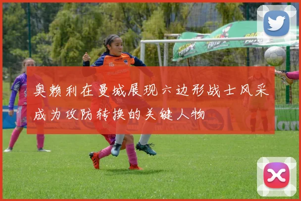 奥赖利在曼城展现六边形战士风采成为攻防转换的关键人物