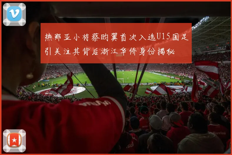 热那亚小将蔡昀翼首次入选U15国足引关注其背后浙江华侨身份揭秘