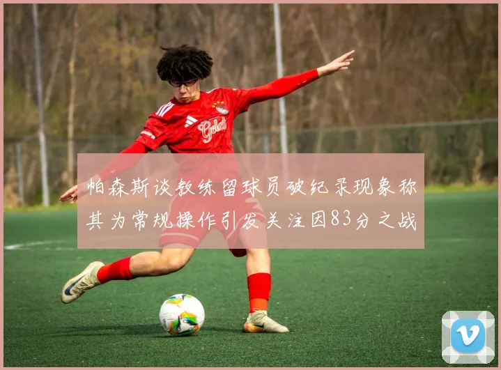 帕森斯谈教练留球员破纪录现象称其为常规操作引发关注因83分之战