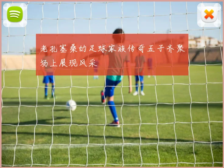 老孔塞桑的足球家族传奇五子齐聚场上展现风采