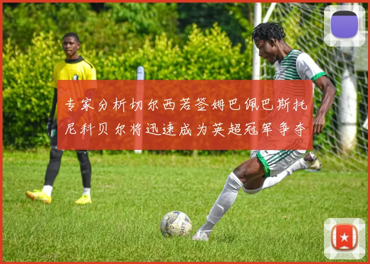 专家分析切尔西若签姆巴佩巴斯托尼科贝尔将迅速成为英超冠军争夺者