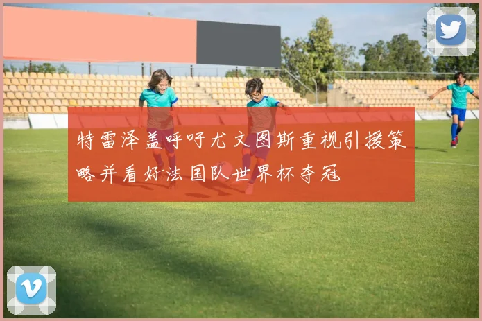 特雷泽盖呼吁尤文图斯重视引援策略并看好法国队世界杯夺冠