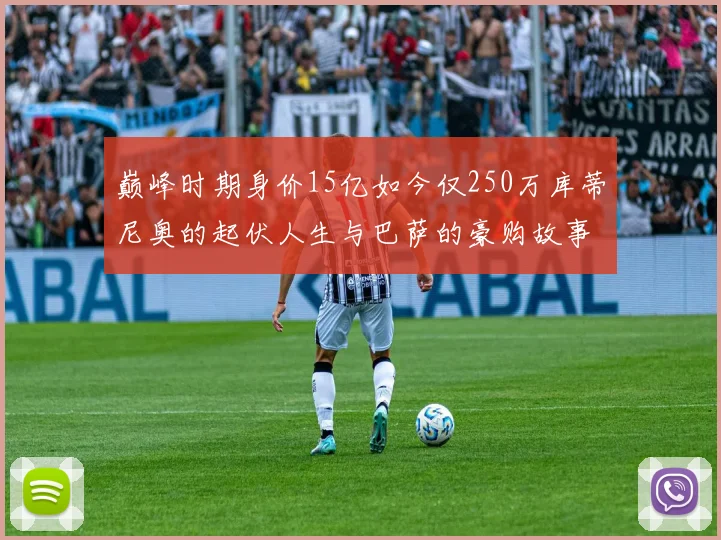 巅峰时期身价15亿如今仅250万库蒂尼奥的起伏人生与巴萨的豪购故事