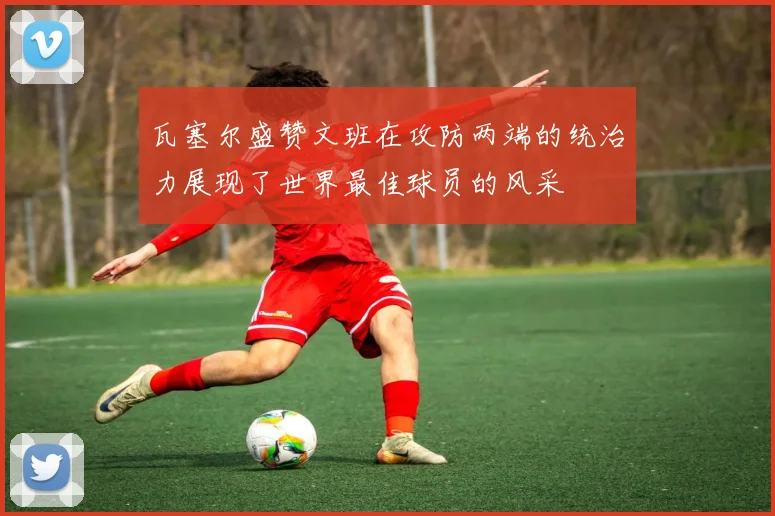 瓦塞尔盛赞文班在攻防两端的统治力展现了世界最佳球员的风采