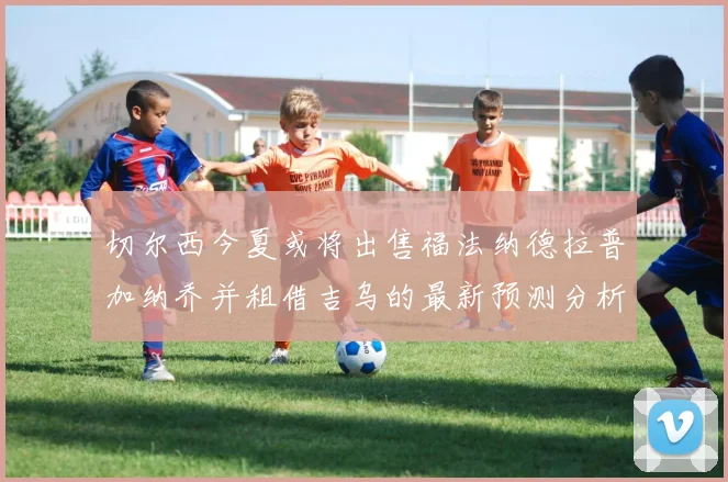 切尔西今夏或将出售福法纳德拉普加纳乔并租借吉乌的最新预测分析