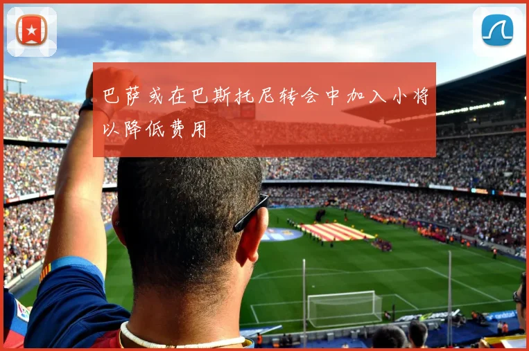 巴萨或在巴斯托尼转会中加入小将以降低费用