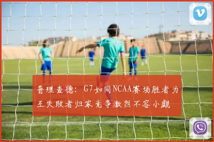 普理查德：G7如同NCAA赛场胜者为王失败者归家竞争激烈不容小觑