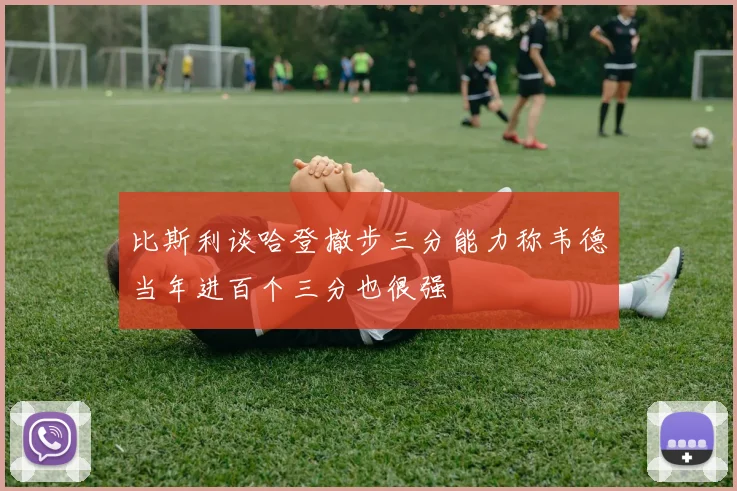 比斯利谈哈登撤步三分能力称韦德当年进百个三分也很强