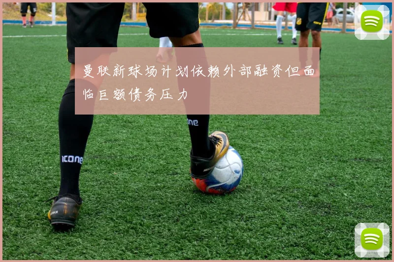 曼联新球场计划依赖外部融资但面临巨额债务压力