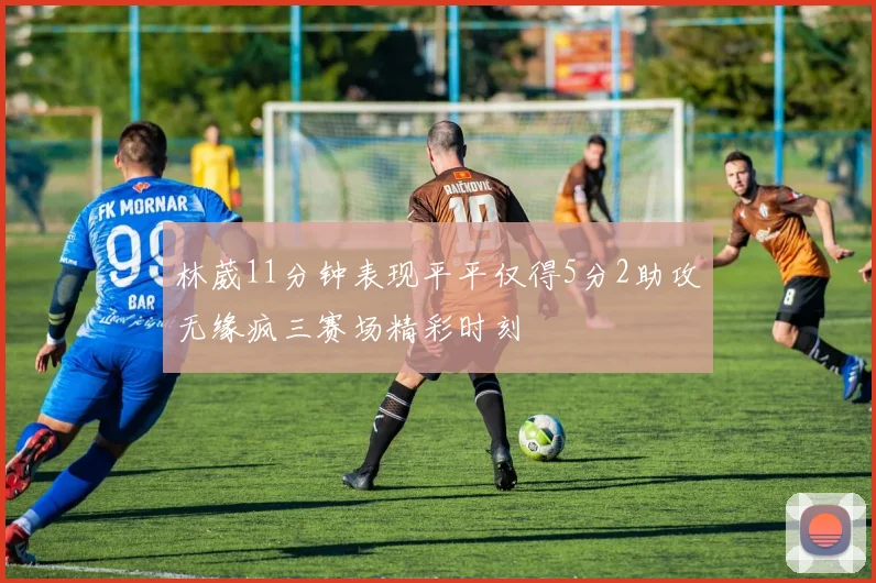 林葳11分钟表现平平仅得5分2助攻无缘疯三赛场精彩时刻